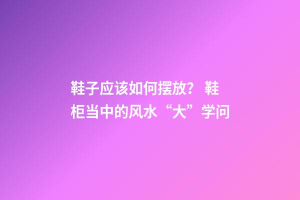 鞋子应该如何摆放？ 鞋柜当中的风水“大”学问